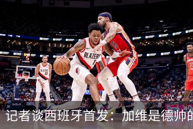 记者谈西班牙首发：加维是德帅的阵眼；也宣布一开始就要踢出强度